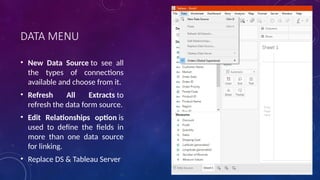 DATA MENU
• New Data Source to see all
the types of connections
available and choose from it.
• Refresh All Extracts to
refresh the data form source.
• Edit Relationships option is
used to define the fields in
more than one data source
for linking.
• Replace DS & Tableau Server
 
