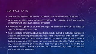 TABLEAU- SETS
• Sets are custom fields that define a subset of data based on some conditions.
• A set can be based on a computed condition, for example, a set may contain
customers with sales over a certain threshold.
• Computed sets update as your data changes. Alternatively, a set can be based on
specific data point in your view.
• Can use sets to compare and ask questions about a subset of data. For example, in
a scatter plot showing product sales, may select the products with the most sales
and add them to a set. Then create another set that contains the products with the
highest return rates. With these two sets, can ask questions like "What percent of
my total sales is from high returned products?" Or go further and compare the two
sets to each other to create a new set that contains only high sales products that
are also returned frequently.
 