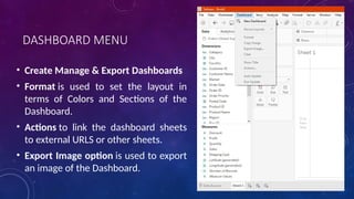DASHBOARD MENU
• Create Manage & Export Dashboards
• Format is used to set the layout in
terms of Colors and Sections of the
Dashboard.
• Actions to link the dashboard sheets
to external URLS or other sheets.
• Export Image option is used to export
an image of the Dashboard.
 