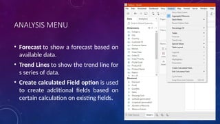 ANALYSIS MENU
• Forecast to show a forecast based on
available data.
• Trend Lines to show the trend line for
s series of data.
• Create calculated Field option is used
to create additional fields based on
certain calculation on existing fields.
 