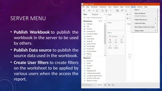SERVER MENU
• Publish Workbook to publish the
workbook in the server to be used
by others.
• Publish Data source to publish the
source data used in the workbook.
• Create User filters to create filters
on the worksheet to be applied by
various users when the access the
report.
 