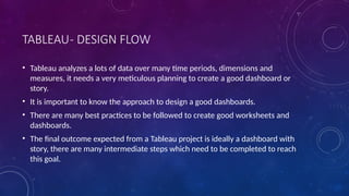 TABLEAU- DESIGN FLOW
• Tableau analyzes a lots of data over many time periods, dimensions and
measures, it needs a very meticulous planning to create a good dashboard or
story.
• It is important to know the approach to design a good dashboards.
• There are many best practices to be followed to create good worksheets and
dashboards.
• The final outcome expected from a Tableau project is ideally a dashboard with
story, there are many intermediate steps which need to be completed to reach
this goal.
 