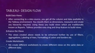 TABLEAU- DESIGN FLOW
Build Data Views
• After connecting to a data source, you get all the column and data available in
the Tableau environment. You classify them as dimensions, measures and create
any hierarchy required. Using these you build views which are traditionally
known as Reports. Tableau provides easy drag and drop feature to build views.
Enhance the Views
• The views created above needs to be enhanced further by use of filters,
aggregations, Labeling of Axes, Formatting of colors and borders etc.
Create Worksheets
• We create different worksheets to create different views on the same data or
different data.
 
