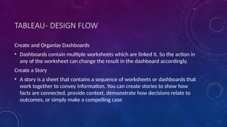 TABLEAU- DESIGN FLOW
Create and Organize Dashboards
• Dashboards contain multiple worksheets which are linked it. So the action in
any of the worksheet can change the result in the dashboard accordingly.
Create a Story
• A story is a sheet that contains a sequence of worksheets or dashboards that
work together to convey information. You can create stories to show how
facts are connected, provide context, demonstrate how decisions relate to
outcomes, or simply make a compelling case
 
