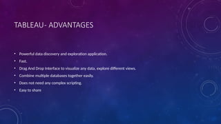 TABLEAU- ADVANTAGES
• Powerful data discovery and exploration application.
• Fast.
• Drag And Drop Interface to visualize any data, explore different views.
• Combine multiple databases together easily.
• Does not need any complex scripting.
• Easy to share
 