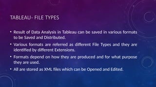 TABLEAU- FILE TYPES
• Result of Data Analysis in Tableau can be saved in various formats
to be Saved and Distributed.
• Various formats are referred as different File Types and they are
identified by different Extensions.
• Formats depend on how they are produced and for what purpose
they are used.
• All are stored as XML files which can be Opened and Edited.
 