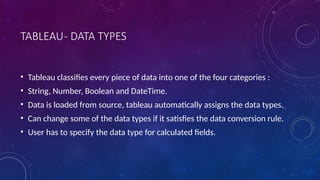 TABLEAU- DATA TYPES
• Tableau classifies every piece of data into one of the four categories :
• String, Number, Boolean and DateTime.
• Data is loaded from source, tableau automatically assigns the data types.
• Can change some of the data types if it satisfies the data conversion rule.
• User has to specify the data type for calculated fields.
 