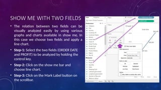 SHOW ME WITH TWO FIELDS
• The relation between two fields can be
visually analyzed easily by using various
graphs and charts available in show me. In
this case we choose two fields and apply a
line chart.
• Step-1: Select the two fields (ORDER DATE
and PROFIT) to be analyzed by holding the
control key.
• Step-2: Click on the show me bar and
choose line chart.
• Step-3: Click on the Mark Label button on
the scrollbar.
 