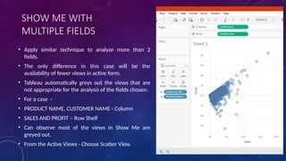 SHOW ME WITH
MULTIPLE FIELDS
• Apply similar technique to analyze more than 2
fields.
• The only difference in this case will be the
availability of fewer views in active form.
• Tableau automatically greys out the views that are
not appropriate for the analysis of the fields chosen.
• For a case -
• PRODUCT NAME, CUSTOMER NAME - Column
• SALES AND PROFIT – Row Shelf
• Can observe most of the views in Show Me are
greyed out.
• From the Active Views - Choose Scatter View.
 