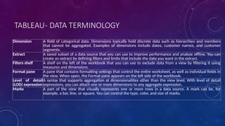 TABLEAU- DATA TERMINOLOGY
Dimension A field of categorical data. Dimensions typically hold discrete data such as hierarchies and members
that cannot be aggregated. Examples of dimensions include dates, customer names, and customer
segments.
Extract A saved subset of a data source that you can use to improve performance and analyze offline. You can
create an extract by defining filters and limits that include the data you want in the extract.
Filters shelf A shelf on the left of the workbook that you can use to exclude data from a view by filtering it using
measures and dimensions.
Format pane A pane that contains formatting settings that control the entire worksheet, as well as individual fields in
the view. When open, the Format pane appears on the left side of the workbook.
Level of detail
(LOD) expression
A syntax that supports aggregation at dimensionalities other than the view level. With level of detail
expressions, you can attach one or more dimensions to any aggregate expression.
Marks A part of the view that visually represents one or more rows in a data source. A mark can be, for
example, a bar, line, or square. You can control the type, color, and size of marks.
 