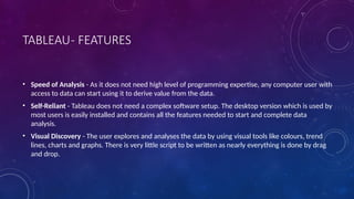 TABLEAU- FEATURES
• Speed of Analysis - As it does not need high level of programming expertise, any computer user with
access to data can start using it to derive value from the data.
• Self-Reliant - Tableau does not need a complex software setup. The desktop version which is used by
most users is easily installed and contains all the features needed to start and complete data
analysis.
• Visual Discovery - The user explores and analyses the data by using visual tools like colours, trend
lines, charts and graphs. There is very little script to be written as nearly everything is done by drag
and drop.
 