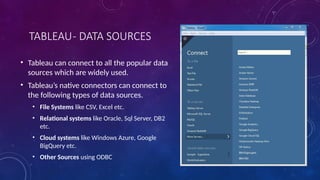 TABLEAU- DATA SOURCES
• Tableau can connect to all the popular data
sources which are widely used.
• Tableau’s native connectors can connect to
the following types of data sources.
• File Systems like CSV, Excel etc.
• Relational systems like Oracle, Sql Server, DB2
etc.
• Cloud systems like Windows Azure, Google
BigQuery etc.
• Other Sources using ODBC
 