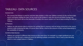 TABLEAU- DATA SOURCES
Connect Live
• The connect live feature is used for real time data analysis. In this case Tableau connects to the real time data
source and keeps reading the data. So the result of the analysis is upto the second and latest changes are
reflected in the result. But on the downside it burdens the source system as it has to keep sending the data to
Tableau.
In-Memory
• Tableau can also process data in-memory by caching them in memory and not being connected to the source
anymore while analysing the data. Of course there will be a limit to the amount of data cached depending on
the availability of memory.
Combine Data Sources
• Tableau can connect to different data sources at the same time. For example in a single workbook you can
connect to a flat file and a relational source by defining multiple connections. This is used in data blending
which is a very unique feature in Tableau.
 