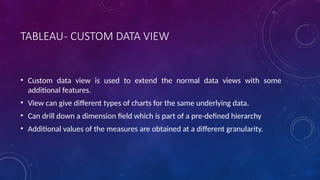 TABLEAU- CUSTOM DATA VIEW
• Custom data view is used to extend the normal data views with some
additional features.
• View can give different types of charts for the same underlying data.
• Can drill down a dimension field which is part of a pre-defined hierarchy
• Additional values of the measures are obtained at a different granularity.
 