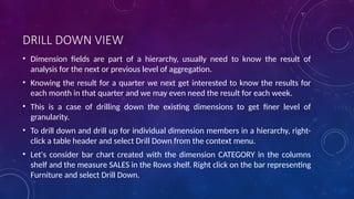 DRILL DOWN VIEW
• Dimension fields are part of a hierarchy, usually need to know the result of
analysis for the next or previous level of aggregation.
• Knowing the result for a quarter we next get interested to know the results for
each month in that quarter and we may even need the result for each week.
• This is a case of drilling down the existing dimensions to get finer level of
granularity.
• To drill down and drill up for individual dimension members in a hierarchy, right-
click a table header and select Drill Down from the context menu.
• Let's consider bar chart created with the dimension CATEGORY in the columns
shelf and the measure SALES in the Rows shelf. Right click on the bar representing
Furniture and select Drill Down.
 