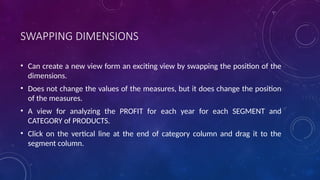 SWAPPING DIMENSIONS
• Can create a new view form an exciting view by swapping the position of the
dimensions.
• Does not change the values of the measures, but it does change the position
of the measures.
• A view for analyzing the PROFIT for each year for each SEGMENT and
CATEGORY of PRODUCTS.
• Click on the vertical line at the end of category column and drag it to the
segment column.
 