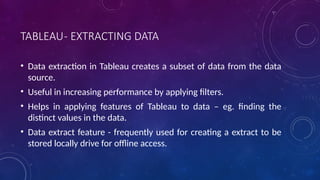 TABLEAU- EXTRACTING DATA
• Data extraction in Tableau creates a subset of data from the data
source.
• Useful in increasing performance by applying filters.
• Helps in applying features of Tableau to data – eg. finding the
distinct values in the data.
• Data extract feature - frequently used for creating a extract to be
stored locally drive for offline access.
 