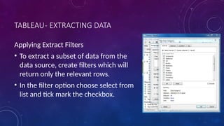 TABLEAU- EXTRACTING DATA
Applying Extract Filters
• To extract a subset of data from the
data source, create filters which will
return only the relevant rows.
• In the filter option choose select from
list and tick mark the checkbox.
 