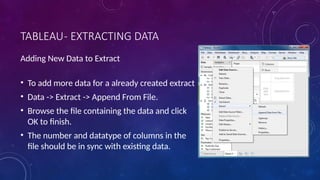 TABLEAU- EXTRACTING DATA
Adding New Data to Extract
• To add more data for a already created extract
• Data -> Extract -> Append From File.
• Browse the file containing the data and click
OK to finish.
• The number and datatype of columns in the
file should be in sync with existing data.
 