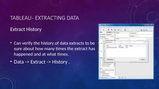 TABLEAU- EXTRACTING DATA
Extract History
• Can verify the history of data extracts to be
sure about how many times the extract has
happened and at what times.
• Data -> Extract -> History .
 