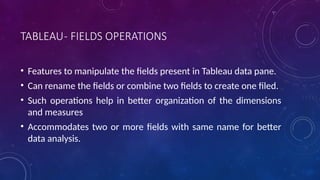 TABLEAU- FIELDS OPERATIONS
• Features to manipulate the fields present in Tableau data pane.
• Can rename the fields or combine two fields to create one filed.
• Such operations help in better organization of the dimensions
and measures
• Accommodates two or more fields with same name for better
data analysis.
 