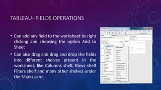 TABLEAU- FIELDS OPERATIONS
• Can add any field to the worksheet by right
clicking and choosing the option Add to
Sheet
• Can also drag and drag and drop the fields
into different shelves present in the
worksheet, like Columns shelf, Rows shelf
Filters shelf and many other shelves under
the Marks card.
 