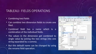 TABLEAU- FIELDS OPERATIONS
• Combining two Fields
• Can combine two dimension fields to create one
filed.
• Combined field has a name which is a
combination of the individual fields.
• The values in the dimension get combined to
single value by joining the two strings into one
string separated by a comma.
• But this default name can be changed by using
the rename field operation.
 