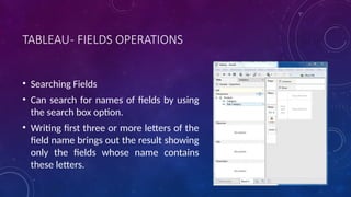TABLEAU- FIELDS OPERATIONS
• Searching Fields
• Can search for names of fields by using
the search box option.
• Writing first three or more letters of the
field name brings out the result showing
only the fields whose name contains
these letters.
 