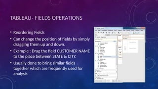 TABLEAU- FIELDS OPERATIONS
• Reordering Fields
• Can change the position of fields by simply
dragging them up and down.
• Example : Drag the field CUSTOMER NAME
to the place between STATE & CITY.
• Usually done to bring similar fields
together which are frequently used for
analysis.
 