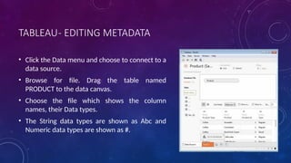 TABLEAU- EDITING METADATA
• Click the Data menu and choose to connect to a
data source.
• Browse for file. Drag the table named
PRODUCT to the data canvas.
• Choose the file which shows the column
names, their Data types.
• The String data types are shown as Abc and
Numeric data types are shown as #.
 