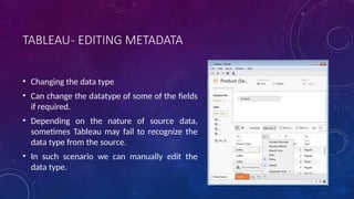 TABLEAU- EDITING METADATA
• Changing the data type
• Can change the datatype of some of the fields
if required.
• Depending on the nature of source data,
sometimes Tableau may fail to recognize the
data type from the source.
• In such scenario we can manually edit the
data type.
 