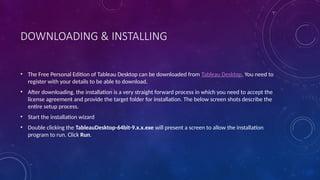 DOWNLOADING & INSTALLING
• The Free Personal Edition of Tableau Desktop can be downloaded from Tableau Desktop. You need to
register with your details to be able to download.
• After downloading, the installation is a very straight forward process in which you need to accept the
license agreement and provide the target folder for installation. The below screen shots describe the
entire setup process.
• Start the installation wizard
• Double clicking the TableauDesktop-64bit-9.x.x.exe will present a screen to allow the installation
program to run. Click Run.
 