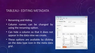 TABLEAU- EDITING METADATA
• Renaming and Hiding
• Column names can be changed by
using the renaming option.
• Can hide a column so that it does not
appear in the data view we create.
• These options are available by clicking
on the data type icon in the meta data
grid .
 