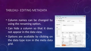 TABLEAU- EDITING METADATA
• Column names can be changed by
using the renaming option.
• Can hide a column so that it does
not appear in the data view.
• Options are available by clicking on
the data type icon in the meta data
grid.
 