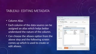 TABLEAU- EDITING METADATA
• Column Alias
• Each column of the data source can be
assigned an alias which helps better
understand the nature of the column.
• Can choose the aliases option from the
above step and the following screen
comes up which is used to create or
edit aliases.
 