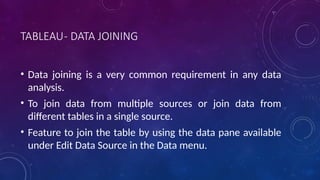 TABLEAU- DATA JOINING
• Data joining is a very common requirement in any data
analysis.
• To join data from multiple sources or join data from
different tables in a single source.
• Feature to join the table by using the data pane available
under Edit Data Source in the Data menu.
 
