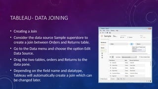 TABLEAU- DATA JOINING
• Creating a Join
• Consider the data source Sample superstore to
create a join between Orders and Returns table.
• Go to the Data menu and choose the option Edit
Data Source.
• Drag the two tables, orders and Returns to the
data pane.
• Depending on the field name and datatype,
Tableau will automatically create a join which can
be changed later.
 
