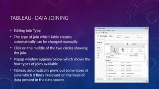 TABLEAU- DATA JOINING
• Editing Join Type
• The type of join which Table creates
automatically can be changed manually.
• Click on the middle of the two circles showing
the join.
• Popup window appears below which shows the
four types of joins available.
• Tableau automatically greys out some types of
joins which it finds irrelevant on the basis of
data present in the data source.
 