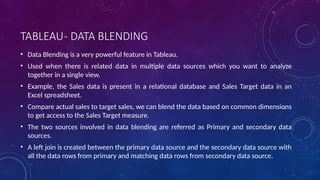 TABLEAU- DATA BLENDING
• Data Blending is a very powerful feature in Tableau.
• Used when there is related data in multiple data sources which you want to analyze
together in a single view.
• Example, the Sales data is present in a relational database and Sales Target data in an
Excel spreadsheet.
• Compare actual sales to target sales, we can blend the data based on common dimensions
to get access to the Sales Target measure.
• The two sources involved in data blending are referred as Primary and secondary data
sources.
• A left join is created between the primary data source and the secondary data source with
all the data rows from primary and matching data rows from secondary data source.
 