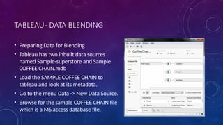 TABLEAU- DATA BLENDING
• Preparing Data for Blending
• Tableau has two inbuilt data sources
named Sample-superstore and Sample
COFFEE CHAIN.mdb
• Load the SAMPLE COFFEE CHAIN to
tableau and look at its metadata.
• Go to the menu Data -> New Data Source.
• Browse for the sample COFFEE CHAIN file
which is a MS access database file.
 