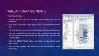 TABLEAU- DATA BLENDING
• Blending the Data
• Integrate the data from both the above sources based on a common
dimension.
• Note that a small chain image appears next to the dimension named
State.
• This indicates the common dimension between the two data sources.
• Drag the STATE field from the primary data source to the rows shelf
and the field PROFIT RATIO from the secondary data source to the
Columns shelf.
• Select the BULLET CHART option from Show me to get the bullet
chart below
• PROFIT RATIO varies for each state in both the superstore and coffee
chain shops.
 