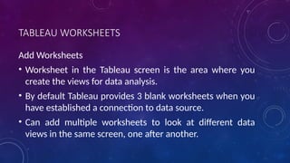 TABLEAU WORKSHEETS
Add Worksheets
• Worksheet in the Tableau screen is the area where you
create the views for data analysis.
• By default Tableau provides 3 blank worksheets when you
have established a connection to data source.
• Can add multiple worksheets to look at different data
views in the same screen, one after another.
 