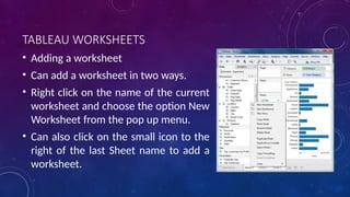 TABLEAU WORKSHEETS
• Adding a worksheet
• Can add a worksheet in two ways.
• Right click on the name of the current
worksheet and choose the option New
Worksheet from the pop up menu.
• Can also click on the small icon to the
right of the last Sheet name to add a
worksheet.
 