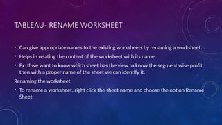 TABLEAU- RENAME WORKSHEET
• Can give appropriate names to the existing worksheets by renaming a worksheet.
• Helps in relating the content of the worksheet with its name.
• Ex: If we want to know which sheet has the view to know the segment wise profit
then with a proper name of the sheet we can identify it.
Renaming the worksheet
• To rename a worksheet, right click the sheet name and choose the option Rename
Sheet
 
