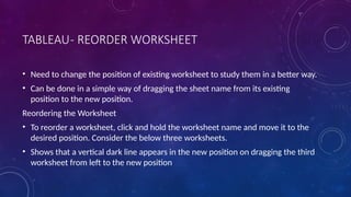 TABLEAU- REORDER WORKSHEET
• Need to change the position of existing worksheet to study them in a better way.
• Can be done in a simple way of dragging the sheet name from its existing
position to the new position.
Reordering the Worksheet
• To reorder a worksheet, click and hold the worksheet name and move it to the
desired position. Consider the below three worksheets.
• Shows that a vertical dark line appears in the new position on dragging the third
worksheet from left to the new position
 