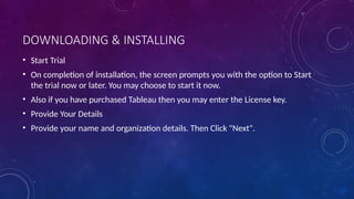 DOWNLOADING & INSTALLING
• Start Trial
• On completion of installation, the screen prompts you with the option to Start
the trial now or later. You may choose to start it now.
• Also if you have purchased Tableau then you may enter the License key.
• Provide Your Details
• Provide your name and organization details. Then Click "Next".
 