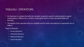 TABLEAU- OPERATORS
• An Operator is a symbol that tells the compiler to perform specific mathematical or logical
manipulations. Tableau has a number of operators used to create calculated fields and
formulas.
• The details of the operators that are available and the order (precedence) of operations are as
follows:
Types of Operator
• General Operators
• Arithmetic Operators
• Relational Operators
• Logical Operators
 