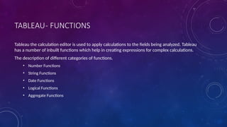 TABLEAU- FUNCTIONS
Tableau the calculation editor is used to apply calculations to the fields being analyzed. Tableau
has a number of inbuilt functions which help in creating expressions for complex calculations.
The description of different categories of functions.
• Number Functions
• String Functions
• Date Functions
• Logical Functions
• Aggregate Functions
 