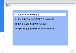 목 차
I. 기존 BI Platform의 한계
II. 차세대 BI Practice으로의 진화 : Agile BI
III. 최적의 Agile BI 솔루션 ‘Tableau’
IV. Agile BI 전문 Partner ‘PLAN-iT Partners’
 