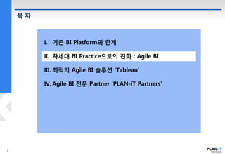 목 차
I. 기존 BI Platform의 한계
II. 차세대 BI Practice으로의 진화 : Agile BI
III. 최적의 Agile BI 솔루션 ‘Tableau’
IV. Agile BI 전문 Partner ‘PLAN-iT Partners’
 